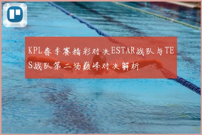 KPL春季赛精彩对决ESTAR战队与TES战队第二场巅峰对决解析