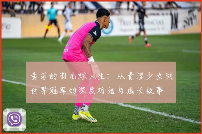 黄芳的羽毛球人生:从青涩少女到世界冠军的深度对话与成长故事