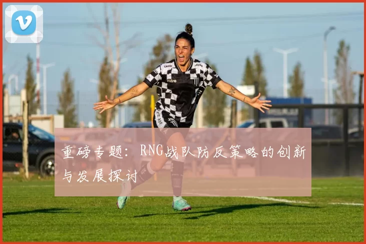 重磅专题:RNG战队防反策略的创新与发展探讨