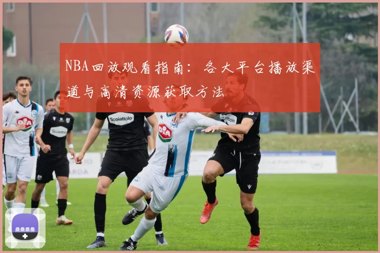 NBA回放观看指南:各大平台播放渠道与高清资源获取方法