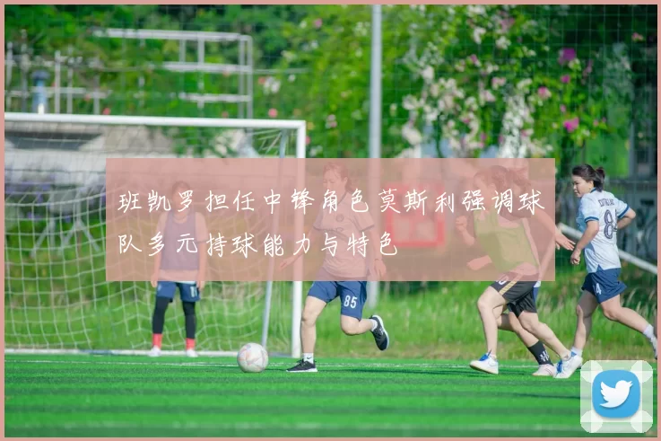班凯罗担任中锋角色莫斯利强调球队多元持球能力与特色