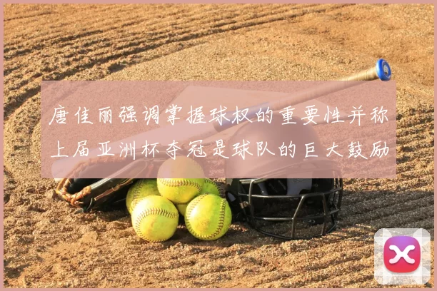 唐佳丽强调掌握球权的重要性并称上届亚洲杯夺冠是球队的巨大鼓励