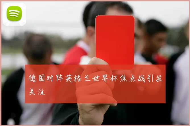 德国对阵英格兰世界杯焦点战引发关注