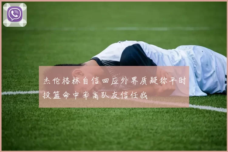 杰伦格林自信回应外界质疑称平时投篮命中率高队友信任我