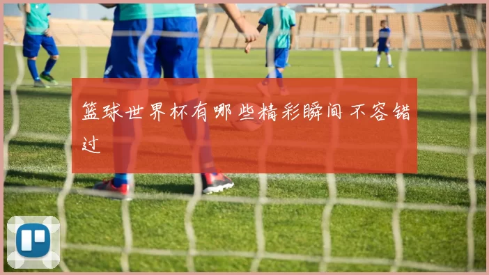 篮球世界杯有哪些精彩瞬间不容错过