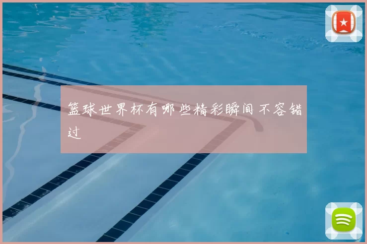 篮球世界杯有哪些精彩瞬间不容错过