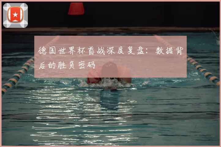 德国世界杯首战深度复盘：数据背后的胜负密码