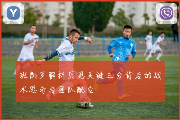 班凯罗解析贝恩关键三分背后的战术思考与团队配合