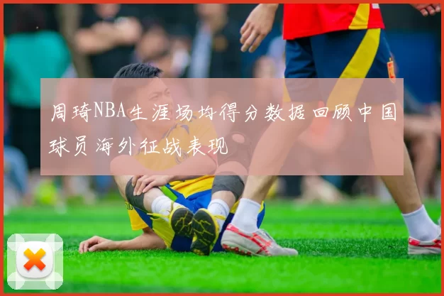 周琦NBA生涯场均得分数据回顾中国球员海外征战表现