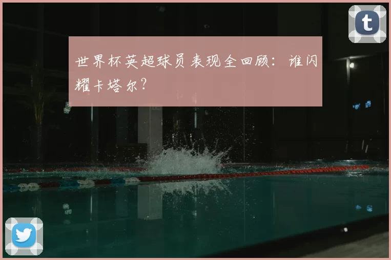 世界杯英超球员表现全回顾:谁闪耀卡塔尔?