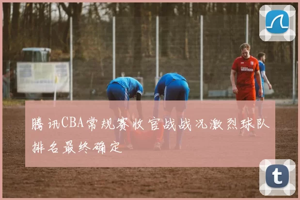 腾讯CBA常规赛收官战战况激烈球队排名最终确定
