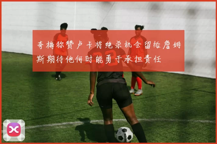 夸梅称赞卢卡将绝杀机会留给詹姆斯期待他何时能勇于承担责任
