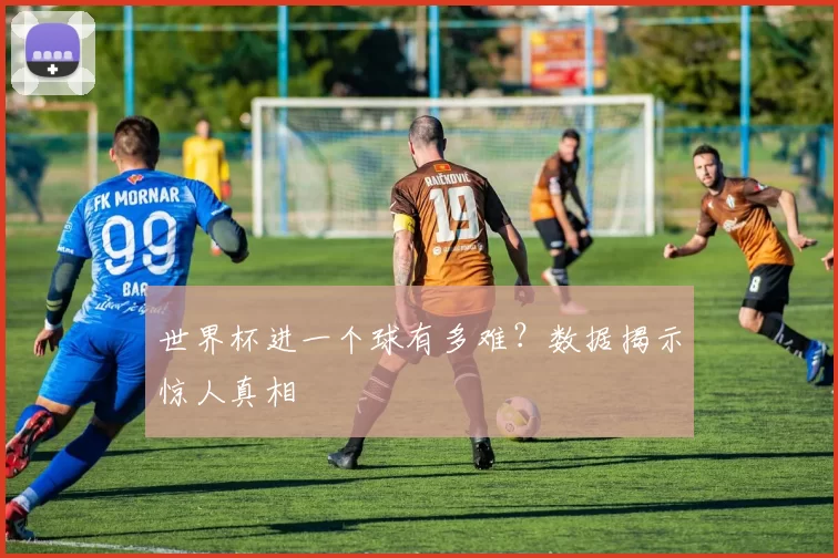 世界杯进一个球有多难?数据揭示惊人真相