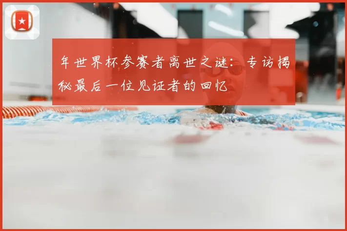 年世界杯参赛者离世之谜：专访揭秘最后一位见证者的回忆