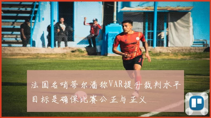 法国名哨蒂尔潘称VAR提升裁判水平目标是确保比赛公正与正义