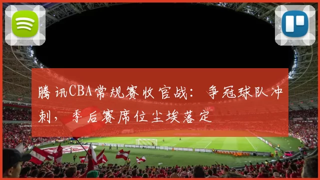 腾讯CBA常规赛收官战:争冠球队冲刺,季后赛席位尘埃落定